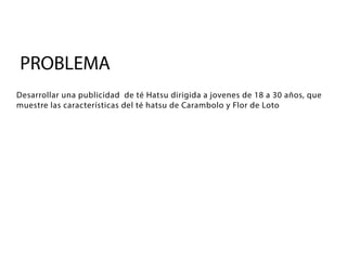 PROBLEMA
Desarrollar una publicidad de té Hatsu dirigida a jovenes de 18 a 30 años, que
muestre las características del té hatsu de Carambolo y Flor de Loto
 