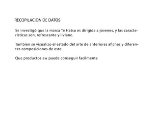 RECOPILACION DE DATOS
Se investigó que la marca Te Hatsu es dirigida a jovenes, y las caracte-
rísticas son, refrescante y liviano.
Tambien se visualizo el estado del arte de anteriores afiches y diferen-
tes composiciones de este.
Que productos aw puede conseguir facilmente
 