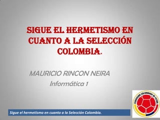 Sigue el hermetismo en
          cuanto a la Selección
                 Colombia.

           MAURICIO RINCON NEIRA
                Informática 1


Sigue el hermetismo en cuanto a la Selección Colombia.
 
