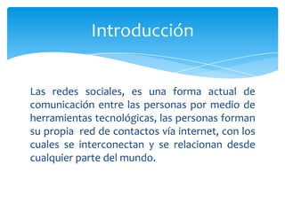 Introducción


Las redes sociales, es una forma actual de
comunicación entre las personas por medio de
herramientas tecnológicas, las personas forman
su propia red de contactos vía internet, con los
cuales se interconectan y se relacionan desde
cualquier parte del mundo.
 