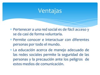 Ventajas

Pertenecer a una red social es de fácil acceso y
se da casi de forma voluntaria.
Permite conocer e interactuar con diferentes
personas por todo el mundo.
La educación acerca de manejo adecuado de
las redes sociales permite la seguridad de las
personas y la precaución ante los peligros de
estos medios de comunicación.
 
