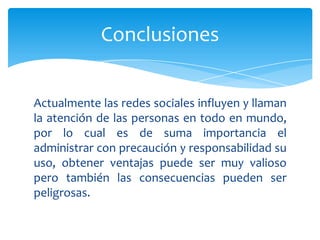 Conclusiones


Actualmente las redes sociales influyen y llaman
la atención de las personas en todo en mundo,
por lo cual es de suma importancia el
administrar con precaución y responsabilidad su
uso, obtener ventajas puede ser muy valioso
pero también las consecuencias pueden ser
peligrosas.
 