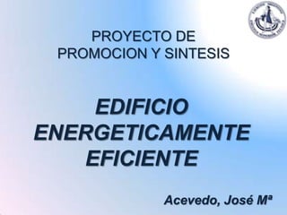 PROYECTO DE
 PROMOCION Y SINTESIS


    EDIFICIO
ENERGETICAMENTE
   EFICIENTE
             Acevedo, José Mª
 