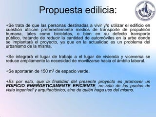 Propuesta edilicia:
+Se trata de que las personas destinadas a vivir y/o utilizar el edificio en
cuestión utilicen preferentemente medios de transporte de propulsión
humana, tales como bicicletas, o bien en su defecto transporte
público, tratando de reducir la cantidad de automóviles en la urbe donde
se implantará el proyecto, ya que en la actualidad es un problema del
urbanismo de la misma.

+Se integrará el lugar de trabajo a el lugar de vivienda y viceversa se
reduce ampliamente la necesidad de movilizarse hacia el ámbito laboral.

+Se aportarán de 150 m2 de espacio verde.

+Es por esto, que la finalidad del presente proyecto es promover un
EDIFICIO ENERGETICAMENTE EFICIENTE, no sólo de los puntos de
vista ingenieril y arquitectónico, sino de quién haga uso del mismo.
 