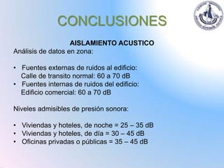 CONCLUSIONES
                   AISLAMIENTO ACUSTICO
Análisis de datos en zona:

• Fuentes externas de ruidos al edificio:
  Calle de transito normal: 60 a 70 dB
• Fuentes internas de ruidos del edificio:
  Edificio comercial: 60 a 70 dB

Niveles admisibles de presión sonora:

• Viviendas y hoteles, de noche = 25 – 35 dB
• Viviendas y hoteles, de día = 30 – 45 dB
• Oficinas privadas o públicas = 35 – 45 dB
 