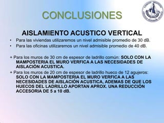 CONCLUSIONES
      AISLAMIENTO ACUSTICO VERTICAL
•   Para las viviendas utilizaremos un nivel admisible promedio de 30 dB.
•   Para las oficinas utilizaremos un nivel admisible promedio de 40 dB.

+ Para los muros de 30 cm de espesor de ladrillo común: SOLO CON LA
   MAMPOSTERIA EL MURO VERFICA A LAS NECESIDADES DE
   AISLACIÓN ACUSTICA.
+ Para los muros de 20 cm de espesor de ladrillo hueco de 12 agujeros:
   SOLO CON LA MAMPOSTERIA EL MURO VERFICA A LAS
   NECESIDADES DE AISLACIÓN ACUSTICA, ADEMAS DE QUE LOS
   HUECOS DEL LADRILLO APORTAN APROX. UNA REDUCCIÓN
   ACCESORIA DE 5 a 10 dB.
 