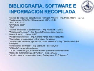 BIBLIOGRAFIA, SOFTWARE E
    INFORMACION RECOPILADA
•   “Manual de cálculo de estructuras de Hormigón Armado” – Ing. Pozzi Azzaro – I.C.P.A.
•   “Reglamentos CIRSOC: 201 (y Anexos), 102” – I.N.T.I.
•   “AUTOCAD 2007”
•   “CYPECAD 2008”
•   “BT-6”
•   “Manual práctico de la construcción” – Arq. Nisnovich – E.D.A.
•   “Aislaciones Térmicas” – Ing. Gonella Ponce de León (apunte)
•   Norma IRAM Nº 11549 a 11630
•   “Aislaciones Acústicas” – Ing. Gonella Ponce de León (apunte)
•   “Cómputos y presupuestos” – Chandias – Ed. Alsina
•   “Instalaciones sanitarias y protección contra incendios” – Ing. Díaz Dorado – T.G.
    Castiglioni
•   “Instalaciones eléctricas” – Ing. Sobrevila – Ed. Marymar
•   “Wikipedia” – www.wikipedia.com
•   “I.N.T.I.” – www.inti.gob.ar - Publicaciones y recomendaciones varias.
•   “Tablas de materiales AQUA SYSTEM” – Grupo DEMA
•   “Introducción a la construcción” – Arq. Castagnino – “El Politécnico”
 