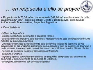 … en respuesta a ello se proyecta:
+ Proyecto de 1473,38 m2 en un terreno de 342,60 m2, emplazado en la calle
Guatemala Nº 5001, entre las calles: Uriarte y Darregueyra, de la Ciudad
Autónoma de Buenos Aires, Republica Argentina.
+ Características:

-Edificio de baja altura.
-Grandes superficies destinadas a espacios verdes.
-Estacionamiento exclusivo para bicicletas, motocicletas de baja cilindrada y vehículos
híbridos de propulsión humana.
-Unidades destinadas exclusivamente para desarrollo laboral de cada uno de los
propietarios de las unidades funcionales con recepción y sala de espera; es decir que a
cada vivienda le corresponde una oficina dentro del edificio en las dos últimas plantas.
-Servicio de lavadero, secado y planchado centralizado.
-Salón de reuniones.
-Ingreso y egreso controlado por sistema de seguridad compuesto por personal de
seguridad y sistema cerrado de cámaras de vigilancia.
-Encargado permanente con vivienda asignada.
 