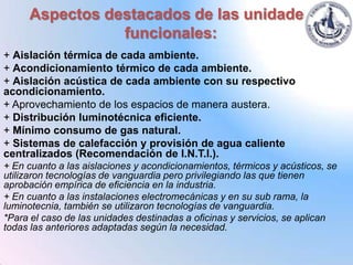 Aspectos destacados de las unidades
                funcionales:
+ Aislación térmica de cada ambiente.
+ Acondicionamiento térmico de cada ambiente.
+ Aislación acústica de cada ambiente con su respectivo
acondicionamiento.
+ Aprovechamiento de los espacios de manera austera.
+ Distribución luminotécnica eficiente.
+ Mínimo consumo de gas natural.
+ Sistemas de calefacción y provisión de agua caliente
centralizados (Recomendación de I.N.T.I.).
+ En cuanto a las aislaciones y acondicionamientos, térmicos y acústicos, se
utilizaron tecnologías de vanguardia pero privilegiando las que tienen
aprobación empírica de eficiencia en la industria.
+ En cuanto a las instalaciones electromecánicas y en su sub rama, la
luminotecnia, también se utilizaron tecnologías de vanguardia.
*Para el caso de las unidades destinadas a oficinas y servicios, se aplican
todas las anteriores adaptadas según la necesidad.
 