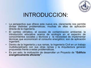 INTRODUCCION:
• La perspectiva que ofrece esta nueva era, claramente nos permite
  divisar distintas problemáticas; muchas de ellas de aplicación
  directa de la ingeniería.
• El cambio climático, el exceso de contaminación ambiental, la
  introducción educativa acerca de ecología en el espectro de
  conocimientos sociales y técnicos y la necesidad de implementar
  técnicas que economicen el consumo energético; son de aplicación
  ingenieril.
• Dentro de la Ingeniería y sus ramas, la Ingeniería Civil en un trabajo
  multidisciplinario con sus otras ramas y la Arquitectura generan
  propuestas frente a estas problemáticas.
• Es por esto, la motivación de desarrollar un Proyecto de “Edificio
  energéticamente eficiente”.
 