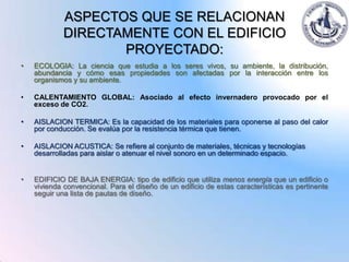 ASPECTOS QUE SE RELACIONAN
             DIRECTAMENTE CON EL EDIFICIO
                    PROYECTADO:
•   ECOLOGIA: La ciencia que estudia a los seres vivos, su ambiente, la distribución,
    abundancia y cómo esas propiedades son afectadas por la interacción entre los
    organismos y su ambiente.

•   CALENTAMIENTO GLOBAL: Asociado al efecto invernadero provocado por el
    exceso de CO2.

•   AISLACION TERMICA: Es la capacidad de los materiales para oponerse al paso del calor
    por conducción. Se evalúa por la resistencia térmica que tienen.

•   AISLACION ACUSTICA: Se refiere al conjunto de materiales, técnicas y tecnologías
    desarrolladas para aislar o atenuar el nivel sonoro en un determinado espacio.


•   EDIFICIO DE BAJA ENERGIA: tipo de edificio que utiliza menos energía que un edificio o
    vivienda convencional. Para el diseño de un edificio de estas características es pertinente
    seguir una lista de pautas de diseño.
 