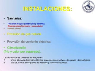 INSTALACIONES:
• Sanitarias:
   Provisión de agua potable (fría y caliente);
   Sistema cloacal (primario y secundario);
   Sistema pluvial.

• Provisión de gas natural.

• Provisión de corriente eléctrica.
• Climatización
(frío y calor por separado).
La información se presenta en dos partes:
1.      En la Memoria descriptiva técnica, aspectos constructivos, de calculo y tecnológicos.
2.      En los planos, el esquema de trazados y valores calculados.
 