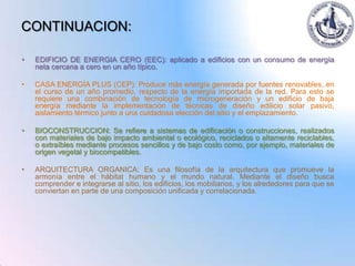CONTINUACION:

•   EDIFICIO DE ENERGIA CERO (EEC): aplicado a edificios con un consumo de energía
    neta cercana a cero en un año típico.

•   CASA ENERGÍA PLUS (CEP): Produce más energía generada por fuentes renovables, en
    el curso de un año promedio, respecto de la energía importada de la red. Para esto se
    requiere una combinación de tecnología de microgeneración y un edificio de baja
    energía mediante la implementación de técnicas de diseño edilicio solar pasivo,
    aislamiento térmico junto a una cuidadosa elección del sitio y el emplazamiento.

•   BIOCONSTRUCCION: Se refiere a sistemas de edificación o construcciones, realizados
    con materiales de bajo impacto ambiental o ecológico, reciclados o altamente reciclables,
    o extraíbles mediante procesos sencillos y de bajo costo como, por ejemplo, materiales de
    origen vegetal y biocompatibles.

•   ARQUITECTURA ORGANICA: Es una filosofía de la arquitectura que promueve la
    armonía entre el hábitat humano y el mundo natural. Mediante el diseño busca
    comprender e integrarse al sitio, los edificios, los mobiliarios, y los alrededores para que se
    conviertan en parte de una composición unificada y correlacionada.
 