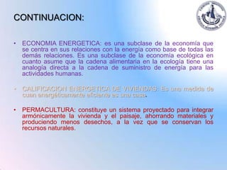 CONTINUACION:

• ECONOMIA ENERGETICA: es una subclase de la economía que
  se centra en sus relaciones con la energía como base de todas las
  demás relaciones. Es una subclase de la economía ecológica en
  cuanto asume que la cadena alimentaria en la ecología tiene una
  analogía directa a la cadena de suministro de energía para las
  actividades humanas.

• CALIFICACION ENERGETICA DE VIVIENDAS: Es una medida de
  cuan energéticamente eficiente es una casa.

• PERMACULTURA: constituye un sistema proyectado para integrar
  armónicamente la vivienda y el paisaje, ahorrando materiales y
  produciendo menos desechos, a la vez que se conservan los
  recursos naturales.
 