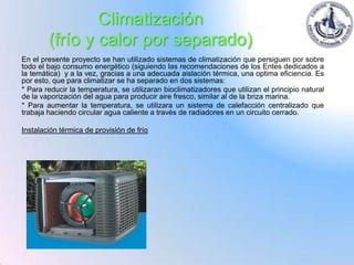 Climatización
        (frío y calor por separado)
En el presente proyecto se han utilizado sistemas de climatización que persiguen por sobre
todo el bajo consumo energético (siguiendo las recomendaciones de los Entes dedicados a
la temática) y a la vez, gracias a una adecuada aislación térmica, una optima eficiencia. Es
por esto, que para climatizar se ha separado en dos sistemas:
* Para reducir la temperatura, se utilizaran bioclimatizadores que utilizan el principio natural
de la vaporización del agua para producir aire fresco, similar al de la briza marina.
* Para aumentar la temperatura, se utilizara un sistema de calefacción centralizado que
trabaja haciendo circular agua caliente a través de radiadores en un circuito cerrado.

Instalación térmica de provisión de frío
 