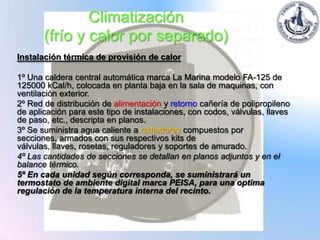 Climatización
       (frío y calor por separado)
Instalación térmica de provisión de calor

1º Una caldera central automática marca La Marina modelo FA-125 de
125000 kCal/h, colocada en planta baja en la sala de maquinas, con
ventilación exterior.
2º Red de distribución de alimentación y retorno cañería de polipropileno
de aplicación para este tipo de instalaciones, con codos, válvulas, llaves
de paso, etc., descripta en planos.
3º Se suministra agua caliente a radiadores compuestos por
secciones, armados con sus respectivos kits de
válvulas, llaves, rosetas, reguladores y soportes de amurado.
4º Las cantidades de secciones se detallan en planos adjuntos y en el
balance térmico.
5º En cada unidad según corresponda, se suministrará un
termostato de ambiente digital marca PEISA, para una optima
regulación de la temperatura interna del recinto.
 