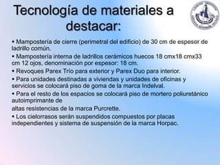Tecnología de materiales a
        destacar:
 Mampostería de cierre (perimetral del edificio) de 30 cm de espesor de
ladrillo común.
 Mampostería interna de ladrillos cerámicos huecos 18 cmx18 cmx33
cm 12 ojos, denominación por espesor: 18 cm.
 Revoques Parex Trío para exterior y Parex Duo para interior.
 Para unidades destinadas a viviendas y unidades de oficinas y
servicios se colocará piso de goma de la marca Indelval.
 Para el resto de los espacios se colocará piso de mortero poliuretánico
autoimprimante de
altas resistencias de la marca Purcrette.
 Los cielorrasos serán suspendidos compuestos por placas
independientes y sistema de suspensión de la marca Horpac.
 