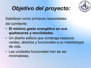 Objetivo del proyecto:
Satisfacer como primeras necesidades
del comitente:
• El mínimo gasto energético en sus
  quehaceres y movilidades.
• Un diseño edilicio que contenga espacios
  verdes, abiertos y funcionales a su metodología
  de vida.
• Las unidades funcionales han de ser
  minimalistas.
 