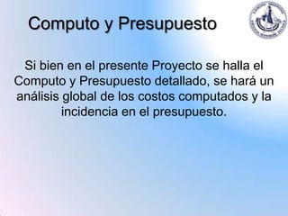 Computo y Presupuesto

 Si bien en el presente Proyecto se halla el
Computo y Presupuesto detallado, se hará un
análisis global de los costos computados y la
         incidencia en el presupuesto.
 