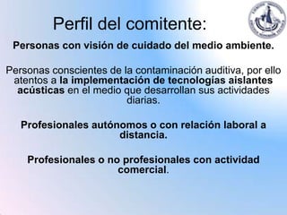 Perfil del comitente:
 Personas con visión de cuidado del medio ambiente.

Personas conscientes de la contaminación auditiva, por ello
 atentos a la implementación de tecnologías aislantes
  acústicas en el medio que desarrollan sus actividades
                         diarias.

   Profesionales autónomos o con relación laboral a
                      distancia.

    Profesionales o no profesionales con actividad
                      comercial.
 