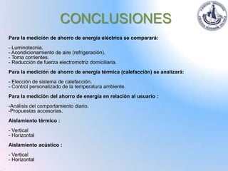CONCLUSIONES
Para la medición de ahorro de energía eléctrica se comparará:
- Luminotecnia.
- Acondicionamiento de aire (refrigeración).
- Toma corrientes.
- Reducción de fuerza electromotriz domiciliaria.
Para la medición de ahorro de energía térmica (calefacción) se analizará:
- Elección de sistema de calefacción.
- Control personalizado de la temperatura ambiente.
Para la medición del ahorro de energía en relación al usuario :
-Análisis del comportamiento diario.
-Propuestas accesorias.
Aislamiento térmico :
- Vertical
- Horizontal
Aislamiento acústico :
- Vertical
- Horizontal
 