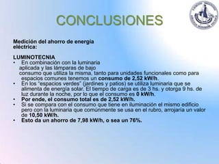 CONCLUSIONES
Medición del ahorro de energía
eléctrica:
LUMINOTECNIA
• En combinación con la luminaria
  aplicada y las lámparas de bajo
  consumo que utiliza la misma, tanto para unidades funcionales como para
   espacios comunes tenemos un consumo de 2,52 kW/h.
• En los “espacios verdes” (jardines y patios) se utiliza luminaria que se
   alimenta de energía solar. El tiempo de carga es de 3 hs. y otorga 9 hs. de
   luz durante la noche, por lo que el consumo es 0 kW/h.
• Por ende, el consumo total es de 2,52 kW/h.
• Si se compara con el consumo que tiene en iluminación el mismo edificio
   pero con la luminaria que comúnmente se usa en el rubro, arrojaría un valor
   de 10,50 kW/h.
• Esto da un ahorro de 7,98 kW/h, o sea un 76%.
 
