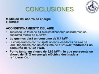 CONCLUSIONES
Medición del ahorro de energía
eléctrica:

ACONDICIONAMIENTO DEL AIRE
• Teniendo un total de 14 bioclimatizadores utilizaremos un
  consumo medio de 600W/h.
• Lo que nos dará un consumo de 8,4 kW/h.
• Si comparamos con 17 splits acondicionadores de aire de
  2000 frigorías/h con un consumo de 1225W/h; tendremos un
  consumo de 17,22 kW/h.
• Por lo tanto, un ahorro de 8,82 kW/h, lo que representa un
  ahorro del 51% en energía eléctrica destinada a
  refrigeración.
 