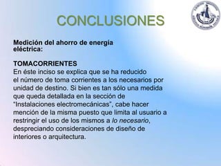 CONCLUSIONES
Medición del ahorro de energía
eléctrica:

TOMACORRIENTES
En éste inciso se explica que se ha reducido
el número de toma corrientes a los necesarios por
unidad de destino. Si bien es tan sólo una medida
que queda detallada en la sección de
“Instalaciones electromecánicas”, cabe hacer
mención de la misma puesto que limita al usuario a
restringir el uso de los mismos a lo necesario,
despreciando consideraciones de diseño de
interiores o arquitectura.
 