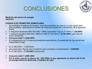 CONCLUSIONES
Medición del ahorro de energía
eléctrica:

FUERZA ELECTROMOTRIZ DOMICILIARIA
• Se centraliza el sistema de lavado y acondicionamiento de ropa en un solo sector para
   todo el edificio, reduciendo el número de maquinas lavadoras y secadoras, de la siguiente
   forma:
 4 maquinas lavadoras MAYTAG MAT 15MN (capacidad 7 kg) (0,37 kW/h) = 1,48 kW/h
 1 maquina secadora MAYTAG MDG-E17MN (0,746 kW/h) = 0,746 kW/h (sólo días de
   lluvia, accesoria)
 Consumo total = 2,226 kW/h
• Si comparamos con 9 maquinas lavadoras automáticas y 9 secadoras de ropa genéricas
   (capacidad 5,5 kg):

   9 x 0,182 kW/h = 1,638 kW/h;
   pero para lavar 7kg de ropa (condición para comparar) necesitaremos = 2,08kW/h
   9 x 0,192 kW/h = 1,728 kW/h (secadoras)

   Consumo total = 3,808 kW/h
   Por lo tanto, nos da un ahorro de 1,582 kW/h, lo que representa un ahorro del 41,5%
    en energía eléctrica destinada a limpieza de ropa.
 