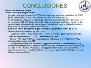 CONCLUSIONES
Medición del ahorro de energía
térmica proveniente del gas natural:
•   Se ha de cubrir una necesidad de 101031 kCal/h, por lo que se utilizará una Caldera de 125000
    kCal/h o sea de 145,375 kW/h; y un consumo de 13,30 m3/h de gas natural.
•   Como ejemplo de calefaccionar mediante 36 calefactores “genéricos” de 3500 kCal/h cada uno; y
    un consumo de 0,38 m3/h de gas natural. Se mayora el número de calefactores puesto que por
    razones obvias la distribución del calor/unidades es ineficiente frente a la distribución mediante
    radiadores. Esto arroja un resultado de 13,68 m3/h.
•   Esto da un ahorro de 0,38 m3/h de gas natural que representa un ahorro del 2,77%.
•   Ventajas al sistema de calefacción seleccionado:
     - La caldera central      mejor rendimiento     menor consumo de gas en todo la instalación.
     - Lo más importante en la C.C. es        uniformidad del calor.
     - El agua (1000 kCal/m³ °C) tiene mayor capacidad calórica que el aire (0,29 kCal/m³ °C) y
    distribuye el calor uniformemente.
     - Se implementan radiadores de aluminio, que mejor contribuyen al ahorro energético. Este
    metal es el mejor conductor de calor (λ = 209,3 W/K.m) y se calientan mucho más rápido que los
    de hierro (λ = 47-58 W/K.m). Aunque una vez apagados el aluminio se enfría rápidamente, es el
    agua del circuito el que lo mantiene caliente, pero es verdad que los de hierro fundido conservan
    el calor mucho más tiempo.
 