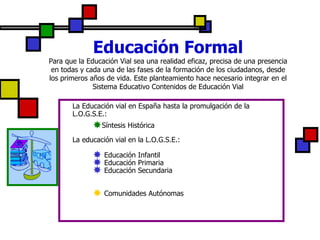 Educación Formal Para que la Educación Vial sea una realidad eficaz, precisa de una presencia en todas y cada una de las fases de la formación de los ciudadanos, desde los primeros años de vida. Este planteamiento hace necesario integrar en el Sistema Educativo Contenidos de Educación Vial La Educación vial en España hasta la promulgación de la L.O.G.S.E.: Síntesis Histórica   La educación vial en la L.O.G.S.E.:  Educación Infantil Educación Primaria Educación Secundaria Comunidades Autónomas   