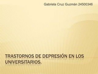 Gabriela Cruz Guzmán 24500346




TRASTORNOS DE DEPRESIÓN EN LOS
UNIVERSITARIOS.
 