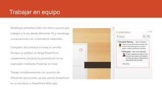 Trabajar en equipo
Modifique presentaciones con otros usuarios que
trabajen a la vez desde diferentes PC y mantenga
conversaciones con comentarios mejorados.
Compartir documentos en línea es sencillo.
Aunque su público no tenga PowerPoint,
simplemente proyecte la presentación en su
explorador mediante Presentar en línea.
Trabaje simultáneamente con usuarios de
diferentes ubicaciones, ya sea usando PowerPoint
en su escritorio o PowerPoint Web App.
 