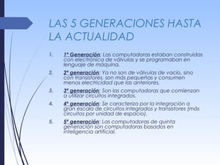 LAS 5 GENERACIONES HASTA
LA ACTUALIDAD
1. 1ª Generación: Las computadoras estaban construidas
con electrónica de válvulas y se programaban en
lenguaje de máquina.
2. 2ª generación: Ya no son de válvulas de vacío, sino
con transistores, son más pequeñas y consumen
menos electricidad que las anteriores.
3. 3ª generación: Son las computadoras que comienzan
a utilizar circuitos integrados.
4. 4ª generación: Se caracteriza por la integración a
gran escala de circuitos integrados y transistores (más
circuitos por unidad de espacio).
5. 5ª generación: Las computadoras de quinta
generación son computadoras basados en
inteligencia artificial.
 