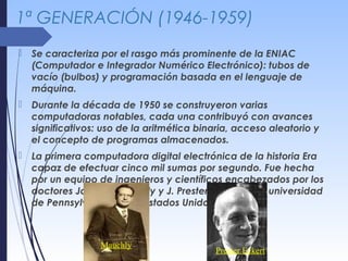 1ª GENERACIÓN (1946-1959)
 Se caracteriza por el rasgo más prominente de la ENIAC
(Computador e Integrador Numérico Electrónico): tubos de
vacío (bulbos) y programación basada en el lenguaje de
máquina.
 Durante la década de 1950 se construyeron varias
computadoras notables, cada una contribuyó con avances
significativos: uso de la aritmética binaria, acceso aleatorio y
el concepto de programas almacenados.
 La primera computadora digital electrónica de la historia Era
capaz de efectuar cinco mil sumas por segundo. Fue hecha
por un equipo de ingenieros y científicos encabezados por los
doctores John W. Mauchly y J. Prester Eckert en la universidad
de Pennsylvania, en los Estados Unidos.
Mauchly
Prester Eckert
 