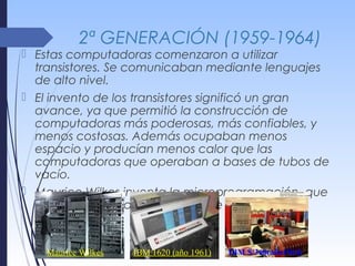 2ª GENERACIÓN (1959-1964)
 Estas computadoras comenzaron a utilizar
transistores. Se comunicaban mediante lenguajes
de alto nivel.
 El invento de los transistores significó un gran
avance, ya que permitió la construcción de
computadoras más poderosas, más confiables, y
menos costosas. Además ocupaban menos
espacio y producían menos calor que las
computadoras que operaban a bases de tubos de
vacío.
 Maurice Wilkes inventa la microprogramación, que
simplifica mucho el desarrollo de las CPU.
Maurice Wilkes IBM 1620 (año 1961) IBM S/360(año1964)
 