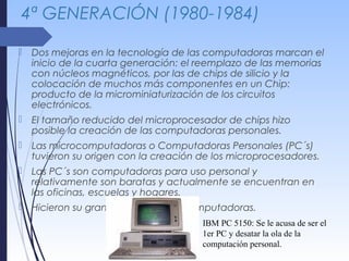 4ª GENERACIÓN (1980-1984)
 Dos mejoras en la tecnología de las computadoras marcan el
inicio de la cuarta generación: el reemplazo de las memorias
con núcleos magnéticos, por las de chips de silicio y la
colocación de muchos más componentes en un Chip:
producto de la microminiaturización de los circuitos
electrónicos.
 El tamaño reducido del microprocesador de chips hizo
posible la creación de las computadoras personales.
 Las microcomputadoras o Computadoras Personales (PC´s)
tuvieron su origen con la creación de los microprocesadores.
 Las PC´s son computadoras para uso personal y
relativamente son baratas y actualmente se encuentran en
las oficinas, escuelas y hogares.
 Hicieron su gran debut las microcomputadoras.
IBM PC 5150: Se le acusa de ser el
1er PC y desatar la ola de la
computación personal.
 