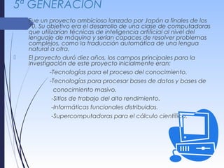 5ª GENERACIÓN
 Fue un proyecto ambicioso lanzado por Japón a finales de los
70. Su objetivo era el desarrollo de una clase de computadoras
que utilizarían técnicas de inteligencia artificial al nivel del
lenguaje de máquina y serían capaces de resolver problemas
complejos, como la traducción automática de una lengua
natural a otra.
 El proyecto duró diez años, los campos principales para la
investigación de este proyecto inicialmente eran:
-Tecnologías para el proceso del conocimiento.
-Tecnologías para procesar bases de datos y bases de
conocimiento masivo.
-Sitios de trabajo del alto rendimiento.
-Informáticas funcionales distribuidas.
-Supercomputadoras para el cálculo científico.
 