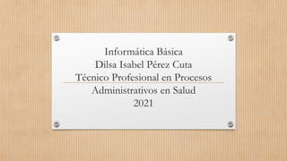 Informática Básica
Dilsa Isabel Pérez Cuta
Técnico Profesional en Procesos
Administrativos en Salud
2021
 
