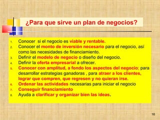 16
1. Conocer si el negocio es viable y rentable.
2. Conocer el monto de inversión necesario para el negocio, así
como las necesidades de financiamiento.
3. Definir el modelo de negocio o diseño del negocio.
4. Definir la oferta empresarial a ofrecer.
5. Conocer con amplitud, a fondo los aspectos del negocio; para
desarrollar estrategias ganadoras , para atraer a los clientes,
lograr que compren, que regresen y no quieran irse.
6. Ordenar las actividades necesarias para iniciar el negocio
7. Conseguir financiamiento
8. Ayuda a clarificar y organizar bien las ideas.
¿Para que sirve un plan de negocios?
16
 