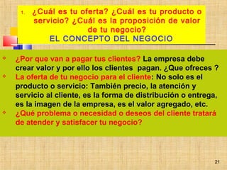 21
 ¿Por que van a pagar tus clientes? La empresa debe
crear valor y por ello los clientes pagan. ¿Que ofreces ?
 La oferta de tu negocio para el cliente: No solo es el
producto o servicio: También precio, la atención y
servicio al cliente, es la forma de distribución o entrega,
es la imagen de la empresa, es el valor agregado, etc.
 ¿Qué problema o necesidad o deseos del cliente tratará
de atender y satisfacer tu negocio?
1. ¿Cuál es tu oferta? ¿Cuál es tu producto o
servicio? ¿Cuál es la proposición de valor
de tu negocio?
EL CONCEPTO DEL NEGOCIO
21
 