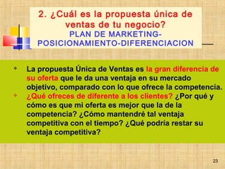23
 La propuesta Única de Ventas es la gran diferencia de
su oferta que le da una ventaja en su mercado
objetivo, comparado con lo que ofrece la competencia.
 ¿Qué ofreces de diferente a los clientes? ¿Por qué y
cómo es que mi oferta es mejor que la de la
competencia? ¿Cómo mantendré tal ventaja
competitiva con el tiempo? ¿Qué podría restar su
ventaja competitiva?
2. ¿Cuál es la propuesta única de
ventas de tu negocio?
PLAN DE MARKETING-
POSICIONAMIENTO-DIFERENCIACION
23
 