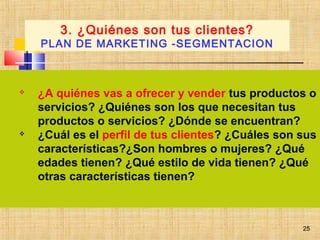 25
 ¿A quiénes vas a ofrecer y vender tus productos o
servicios? ¿Quiénes son los que necesitan tus
productos o servicios? ¿Dónde se encuentran?
 ¿Cuál es el perfil de tus clientes? ¿Cuáles son sus
características?¿Son hombres o mujeres? ¿Qué
edades tienen? ¿Qué estilo de vida tienen? ¿Qué
otras características tienen?
 
3. ¿Quiénes son tus clientes?
PLAN DE MARKETING -SEGMENTACION
25
 