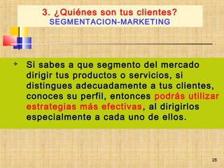 26
 Si sabes a que segmento del mercado
dirigir tus productos o servicios, si
distingues adecuadamente a tus clientes,
conoces su perfil, entonces podrás utilizar
estrategias más efectivas, al dirigirlos
especialmente a cada uno de ellos.
3. ¿Quiénes son tus clientes?
SEGMENTACION-MARKETING
26
 