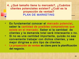 28
 Es fundamental conocer el mercado potencial,
saber la cantidad de posibles compradores que
existe en el mercado. Saber si la cantidad de
clientes y la demanda total será interesante o no.
 Si no es una cantidad importante, quizás no sea
conveniente trabajar con dichos clientes, y sea
mejor dirigirse a otro tipo de clientes.
 La proyección de ventas es clave para la planificación
del negocio.
4. ¿Qué tamaño tiene tu mercado?, ¿Cuántos
clientes potenciales existen? ¿Cuál es la
proyección de ventas?
PLAN DE MARKETING
28
 