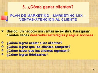 30
 Básico: Un negocio sin ventas no existirá. Para ganar
clientes debes desarrollar estrategias y seguir acciones.
 ¿Cómo lograr captar a los clientes?
 ¿Cómo lograr que los clientes compren?
 ¿Cómo hacer que los clientes regresen?
 ¿Cómo lograr fidelizarlos?
5. ¿Cómo ganar clientes?
PLAN DE MARKETING - MARKETING MIX –
VENTAS-ATENCION AL CLIENTE
G
30
 