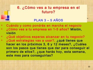 33
 Cuándo y como pondrás en marcha el negocio
 ¿Cómo ves a tu empresa en 1-5 años? Misión,
visión
 ¿Qué objetivos esperas alcanzar en tu negocio?
 ¿Qué estrategias vas a usar?, ¿qué tienes que
hacer en los próximos 3, 6 y 12 meses?, ¿Cuáles
son los pasos que tienes que dar para conseguir el
primero de ellos?, ¿que harás hoy, esta semana,
este mes para conseguirlas?
6. ¿Cómo ves a tu empresa en el
futuro?
PLAN 3 – 5 AÑOS
33
 