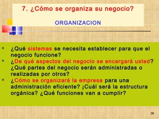 36
 ¿Qué sistemas se necesita establecer para que el
negocio funcione?
 ¿De qué aspectos del negocio se encargará usted?
¿Qué partes del negocio serán administradas o
realizadas por otros?
 ¿Cómo se organizará la empresa para una
administración eficiente? ¡Cuál será la estructura
orgánica? ¿Qué funciones van a cumplir?
7. ¿Cómo se organiza su negocio?
ORGANIZACION
36
 