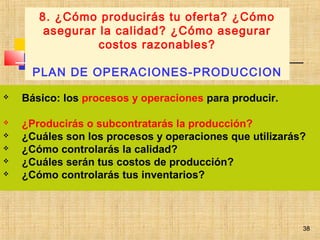 38
 Básico: los procesos y operaciones para producir.
 ¿Producirás o subcontratarás la producción?
 ¿Cuáles son los procesos y operaciones que utilizarás?
 ¿Cómo controlarás la calidad?
 ¿Cuáles serán tus costos de producción?
 ¿Cómo controlarás tus inventarios?
8. ¿Cómo producirás tu oferta? ¿Cómo
asegurar la calidad? ¿Cómo asegurar
costos razonables?
PLAN DE OPERACIONES-PRODUCCION
38
 
