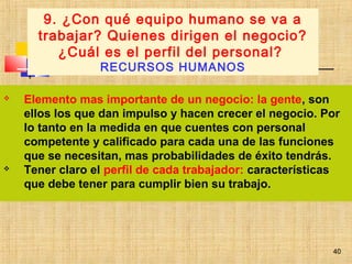 40
 Elemento mas importante de un negocio: la gente, son
ellos los que dan impulso y hacen crecer el negocio. Por
lo tanto en la medida en que cuentes con personal
competente y calificado para cada una de las funciones
que se necesitan, mas probabilidades de éxito tendrás.
 Tener claro el perfil de cada trabajador: características
que debe tener para cumplir bien su trabajo.
9. ¿Con qué equipo humano se va a
trabajar? Quienes dirigen el negocio?
¿Cuál es el perfil del personal?
RECURSOS HUMANOS
40
 
